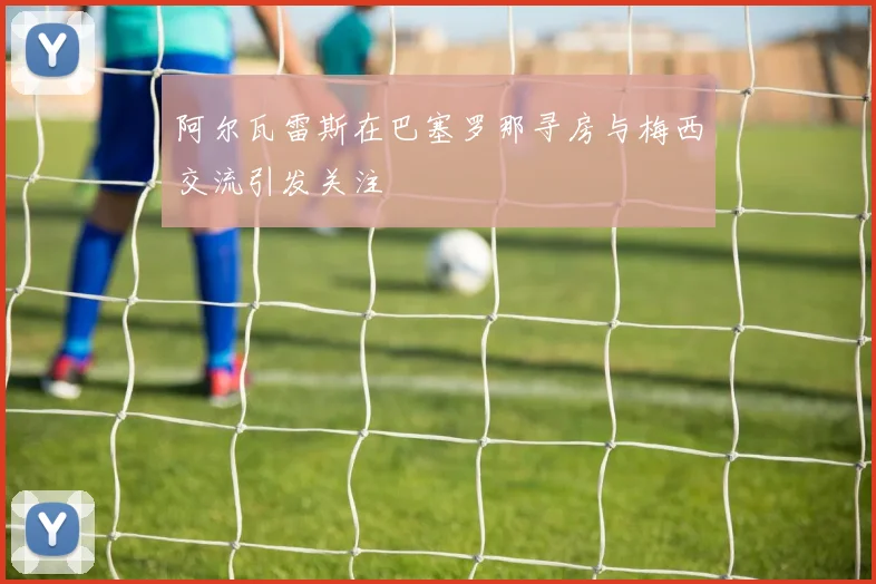阿尔瓦雷斯在巴塞罗那寻房与梅西交流引发关注
