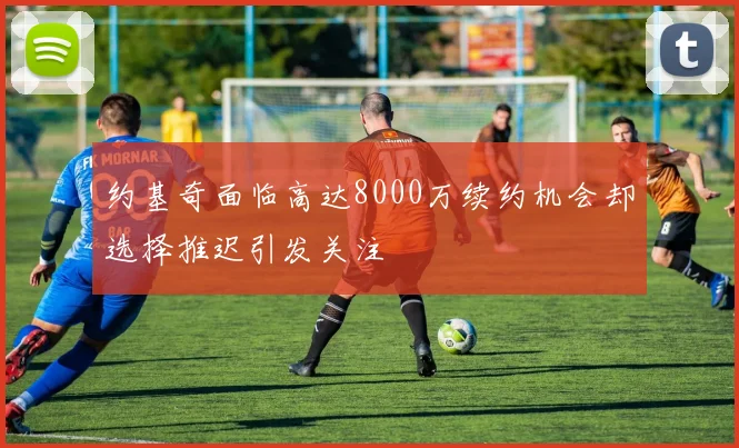 约基奇面临高达8000万续约机会却选择推迟引发关注