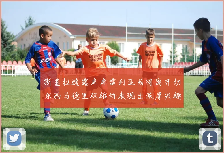 斯基拉透露库库雷利亚或将离开切尔西马德里双雄均表现出浓厚兴趣