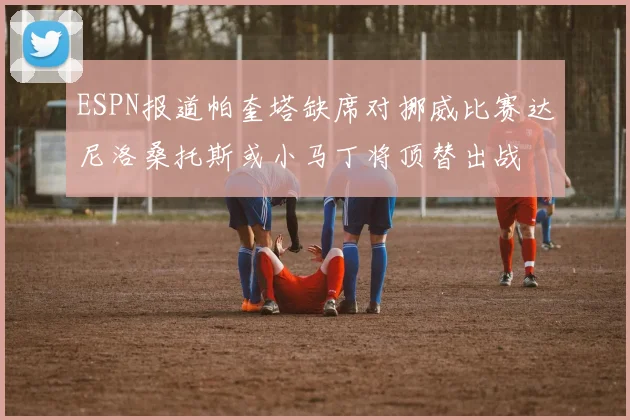 ESPN报道帕奎塔缺席对挪威比赛达尼洛桑托斯或小马丁将顶替出战