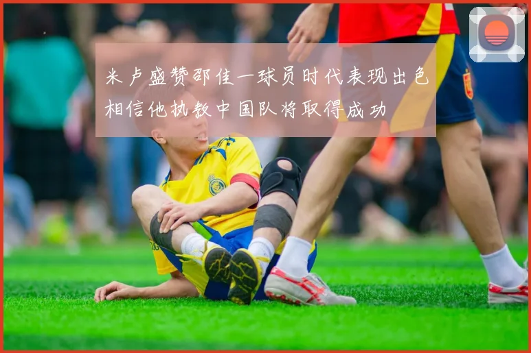 米卢盛赞邵佳一球员时代表现出色相信他执教中国队将取得成功
