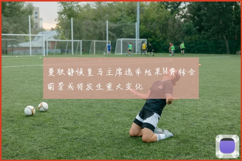 曼联静候皇马主席选举结果M费转会前景或将发生重大变化