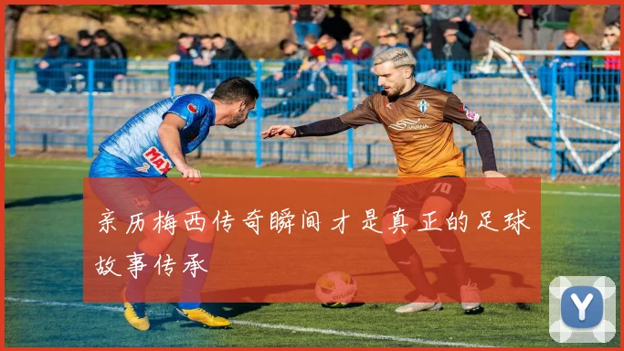 亲历梅西传奇瞬间才是真正的足球故事传承