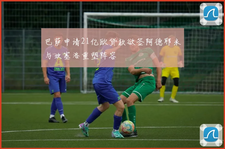 巴萨申请21亿欧贷款欲签阿德耶米与坎塞洛重塑阵容