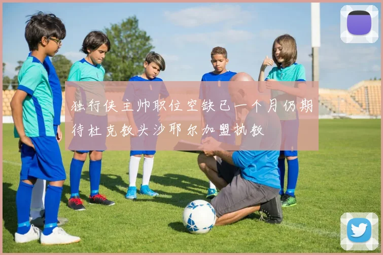 独行侠主帅职位空缺已一个月仍期待杜克教头沙耶尔加盟执教