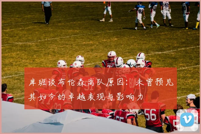 库班谈布伦森离队原因：未曾预见其如今的卓越表现与影响力