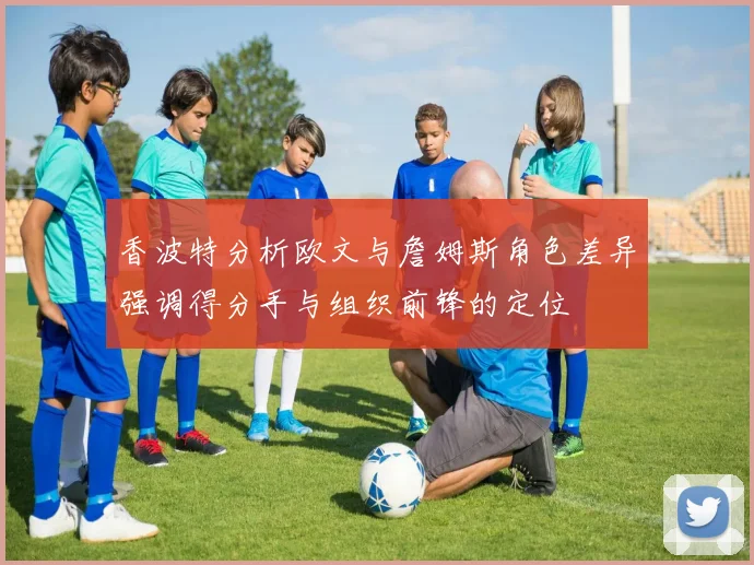香波特分析欧文与詹姆斯角色差异强调得分手与组织前锋的定位