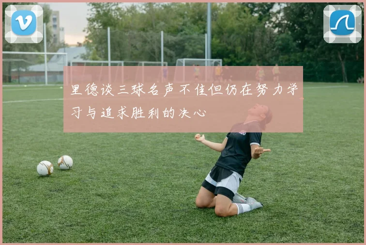 里德谈三球名声不佳但仍在努力学习与追求胜利的决心
