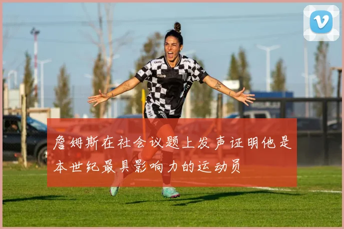 詹姆斯在社会议题上发声证明他是本世纪最具影响力的运动员