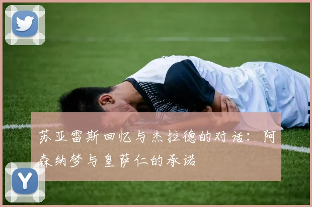 苏亚雷斯回忆与杰拉德的对话：阿森纳梦与皇萨仁的承诺