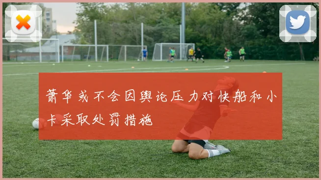 萧华或不会因舆论压力对快船和小卡采取处罚措施