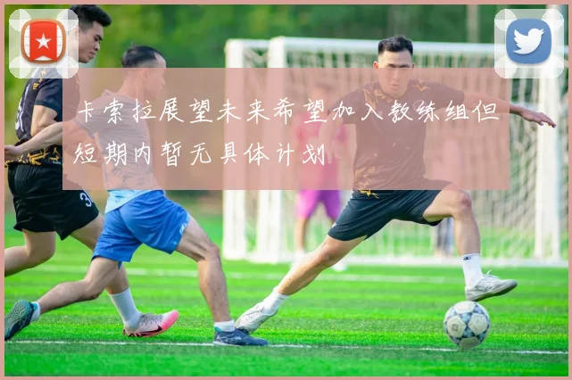 卡索拉展望未来希望加入教练组但短期内暂无具体计划