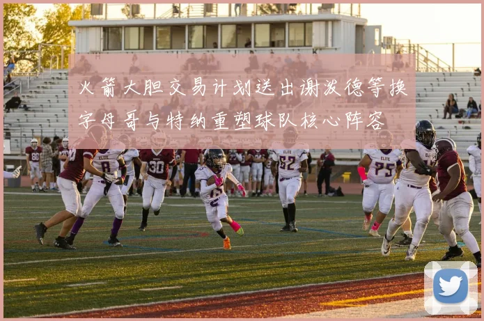 火箭大胆交易计划送出谢泼德等换字母哥与特纳重塑球队核心阵容