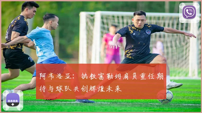 阿韦洛亚：执教富勒姆肩负重任期待与球队共创辉煌未来