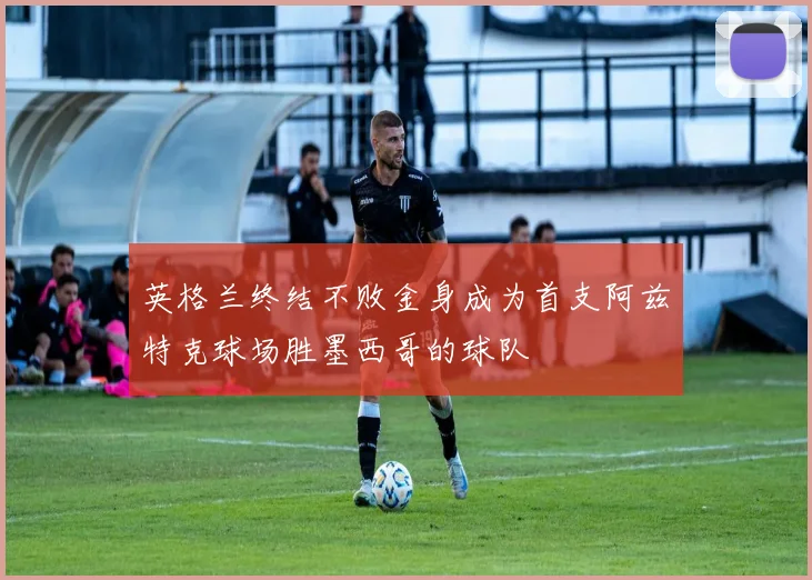 英格兰终结不败金身成为首支阿兹特克球场胜墨西哥的球队