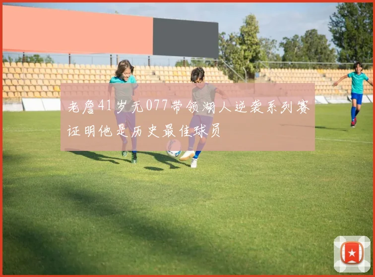 老詹41岁无077带领湖人逆袭系列赛证明他是历史最佳球员