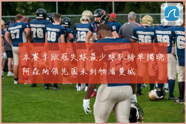 本赛季欧冠失球最少球队榜单揭晓阿森纳领先国米利物浦曼城