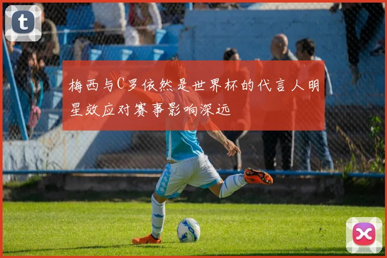 梅西与C罗依然是世界杯的代言人明星效应对赛事影响深远