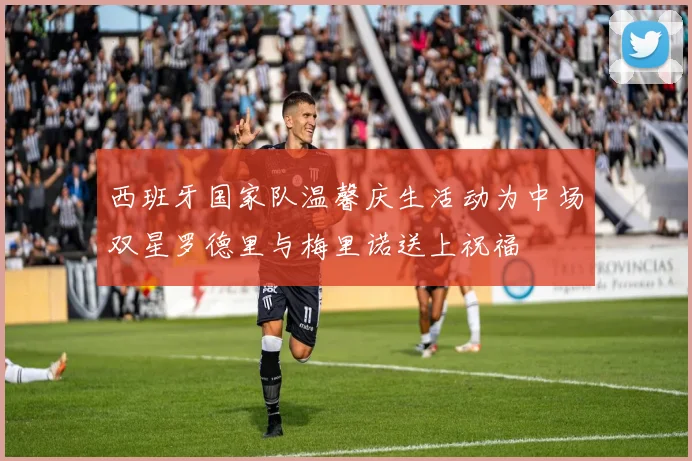 西班牙国家队温馨庆生活动为中场双星罗德里与梅里诺送上祝福